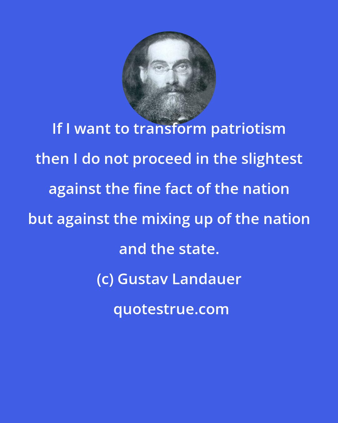 Gustav Landauer: If I want to transform patriotism then I do not proceed in the slightest against the fine fact of the nation but against the mixing up of the nation and the state.