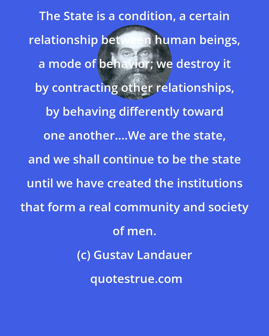 Gustav Landauer: The State is a condition, a certain relationship between human beings, a mode of behavior; we destroy it by contracting other relationships, by behaving differently toward one another....We are the state, and we shall continue to be the state until we have created the institutions that form a real community and society of men.