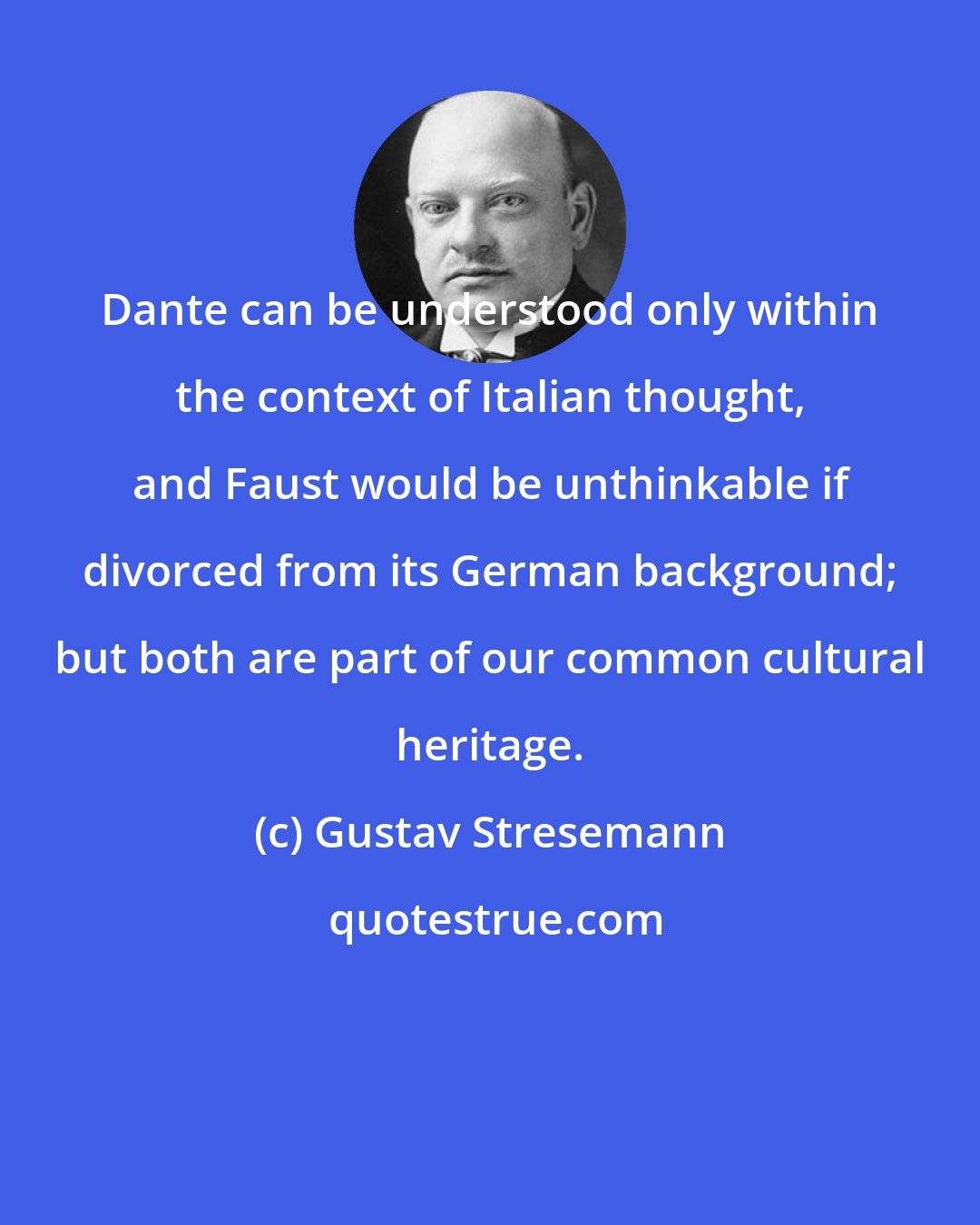 Gustav Stresemann: Dante can be understood only within the context of Italian thought, and Faust would be unthinkable if divorced from its German background; but both are part of our common cultural heritage.