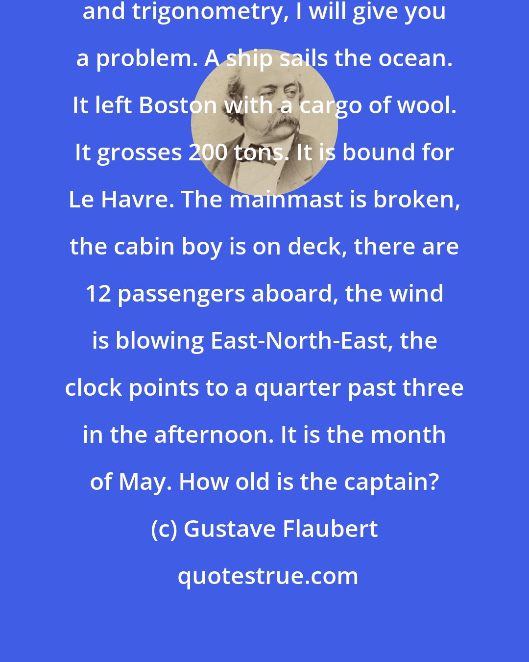 Gustave Flaubert: Since you are now studying geometry and trigonometry, I will give you a problem. A ship sails the ocean. It left Boston with a cargo of wool. It grosses 200 tons. It is bound for Le Havre. The mainmast is broken, the cabin boy is on deck, there are 12 passengers aboard, the wind is blowing East-North-East, the clock points to a quarter past three in the afternoon. It is the month of May. How old is the captain?