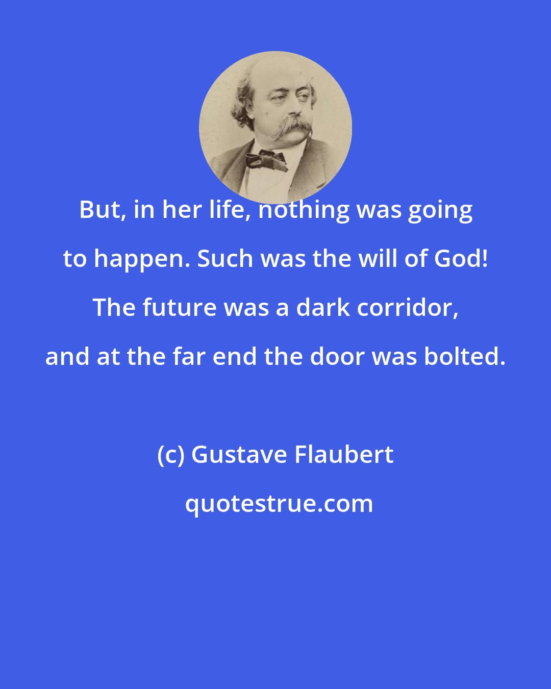 Gustave Flaubert: But, in her life, nothing was going to happen. Such was the will of God! The future was a dark corridor, and at the far end the door was bolted.