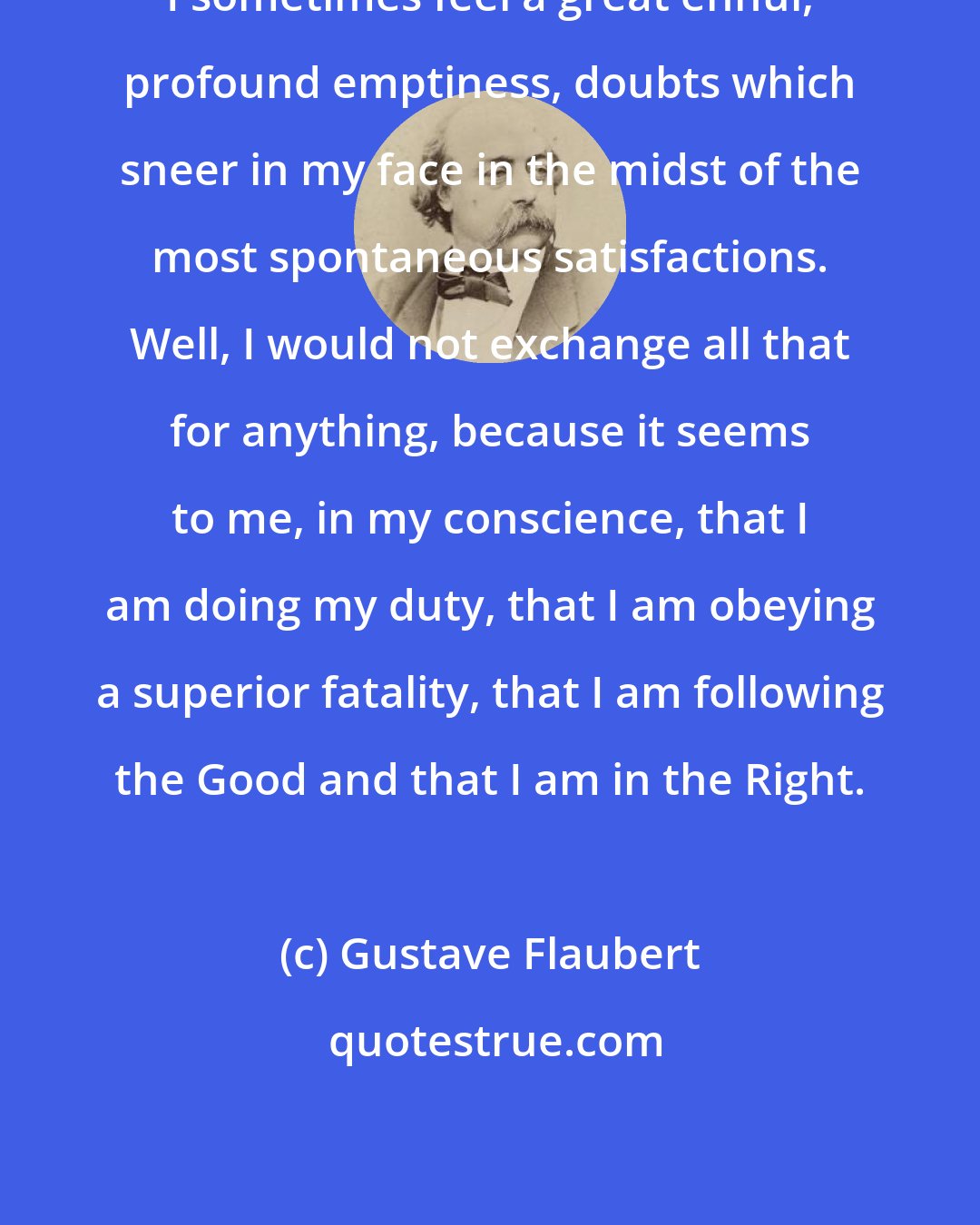 Gustave Flaubert: I sometimes feel a great ennui, profound emptiness, doubts which sneer in my face in the midst of the most spontaneous satisfactions. Well, I would not exchange all that for anything, because it seems to me, in my conscience, that I am doing my duty, that I am obeying a superior fatality, that I am following the Good and that I am in the Right.