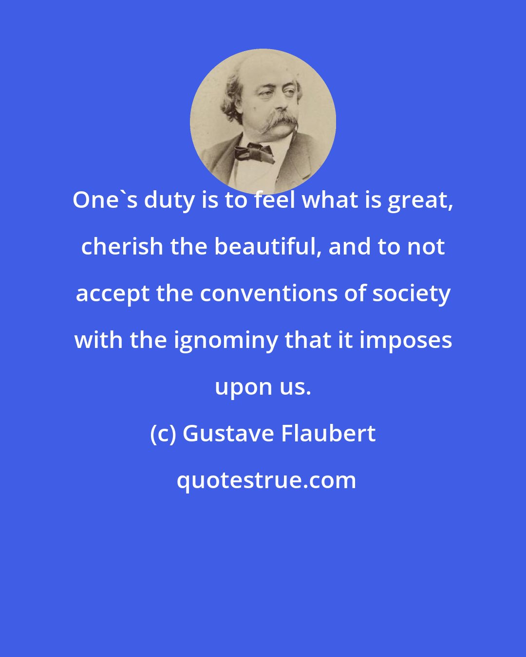 Gustave Flaubert: One's duty is to feel what is great, cherish the beautiful, and to not accept the conventions of society with the ignominy that it imposes upon us.