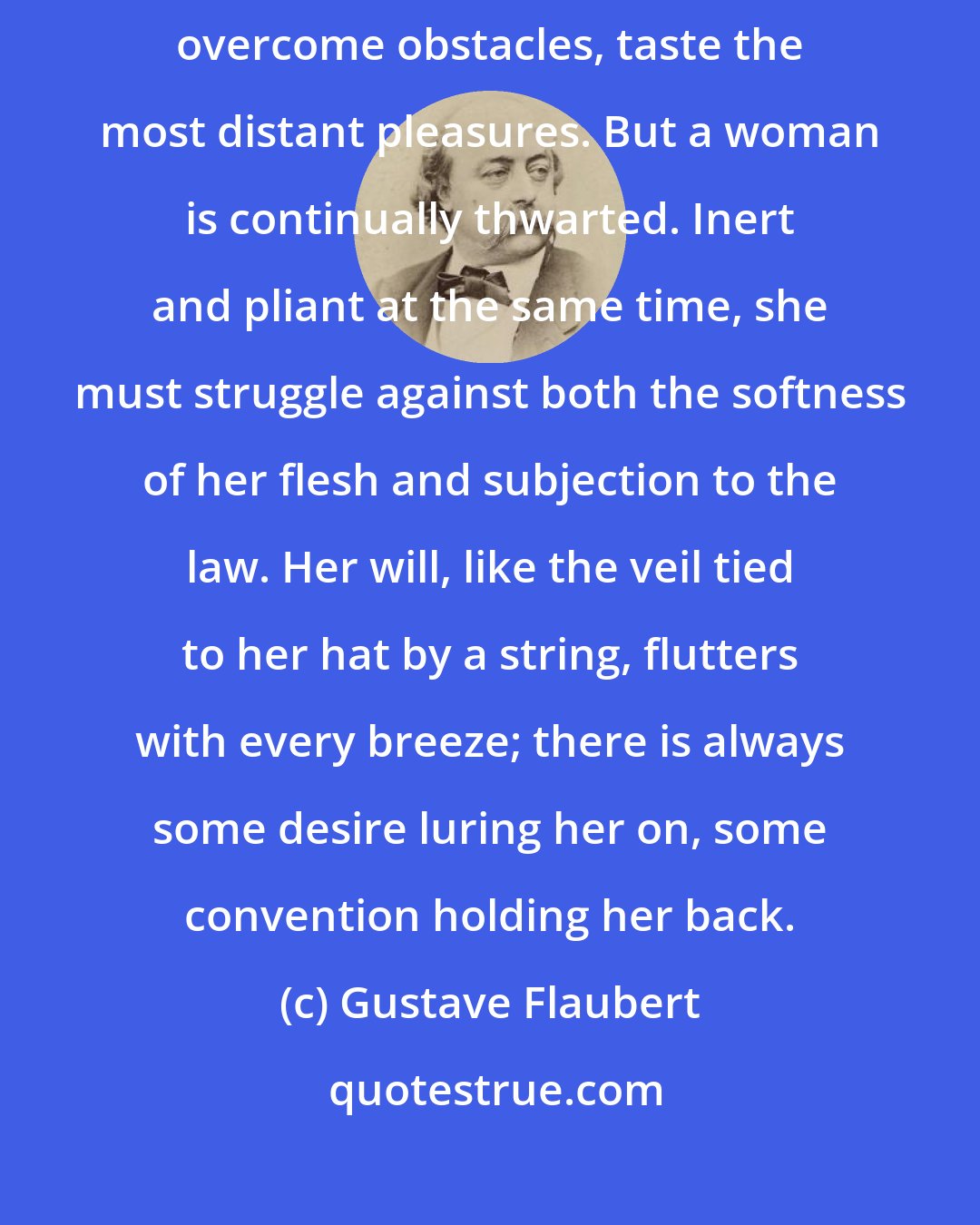 Gustave Flaubert: A man, at least, is free; he can explore every passion, every land, overcome obstacles, taste the most distant pleasures. But a woman is continually thwarted. Inert and pliant at the same time, she must struggle against both the softness of her flesh and subjection to the law. Her will, like the veil tied to her hat by a string, flutters with every breeze; there is always some desire luring her on, some convention holding her back.