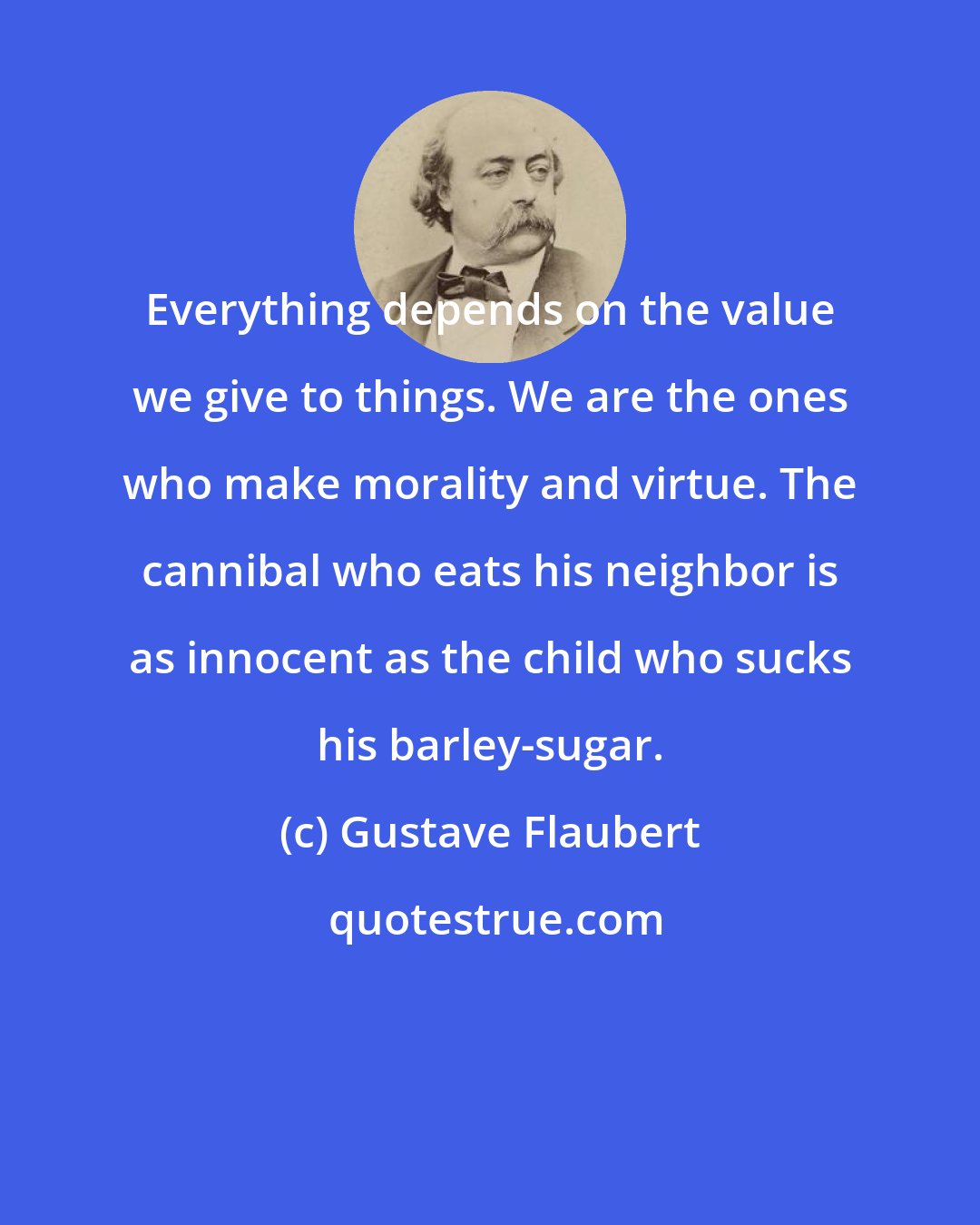Gustave Flaubert: Everything depends on the value we give to things. We are the ones who make morality and virtue. The cannibal who eats his neighbor is as innocent as the child who sucks his barley-sugar.