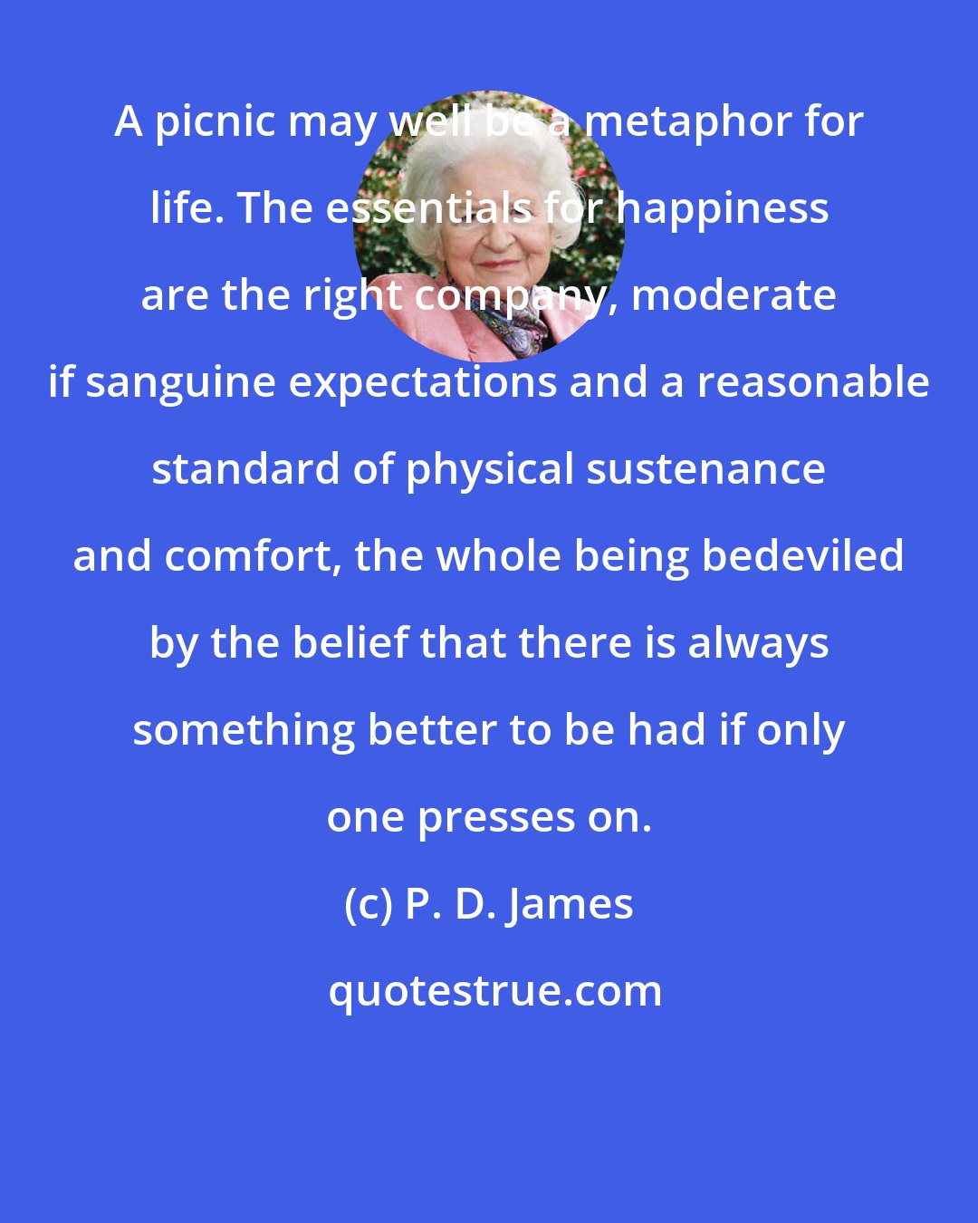 P. D. James: A picnic may well be a metaphor for life. The essentials for happiness are the right company, moderate if sanguine expectations and a reasonable standard of physical sustenance and comfort, the whole being bedeviled by the belief that there is always something better to be had if only one presses on.