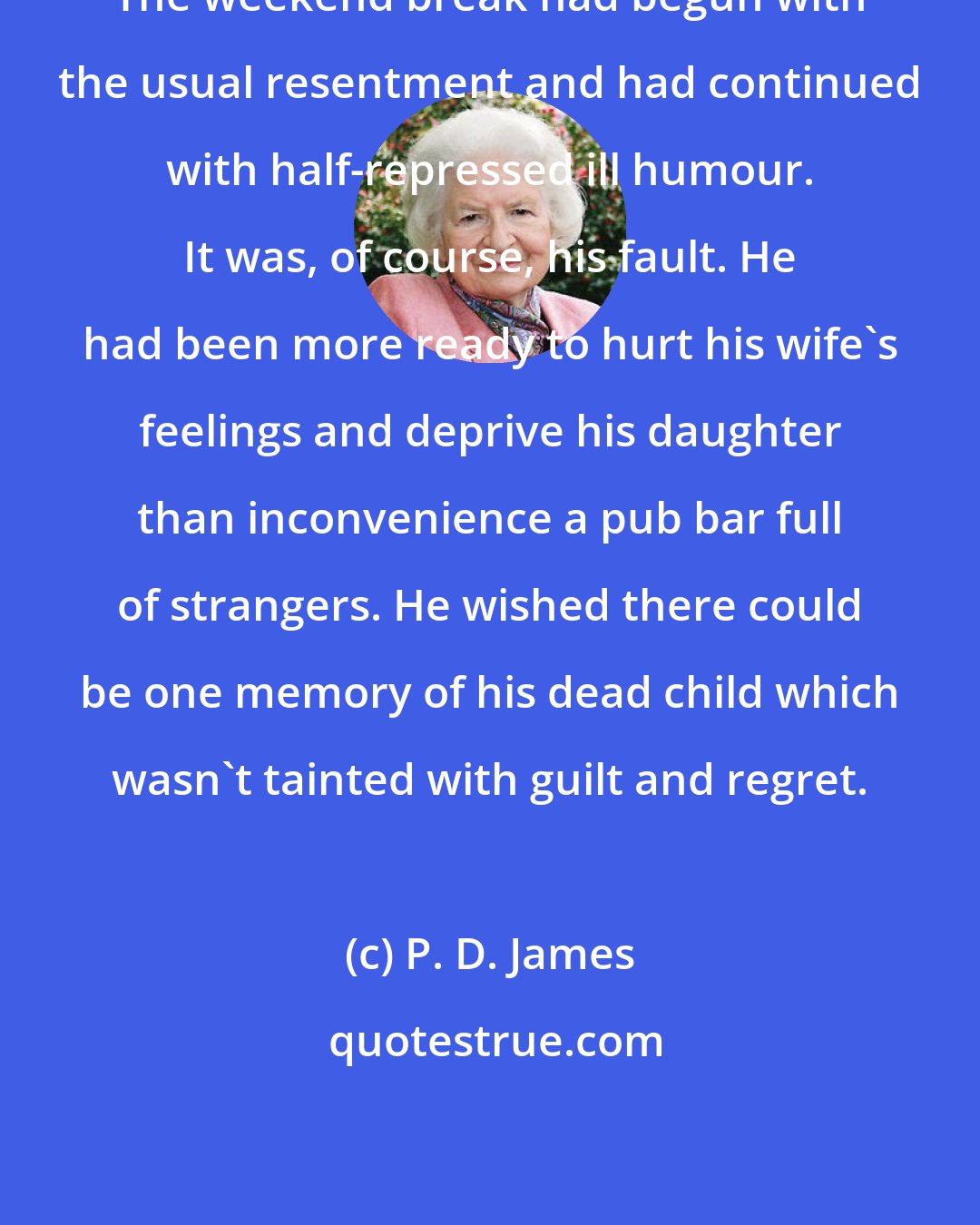 P. D. James: The weekend break had begun with the usual resentment and had continued with half-repressed ill humour. It was, of course, his fault. He had been more ready to hurt his wife's feelings and deprive his daughter than inconvenience a pub bar full of strangers. He wished there could be one memory of his dead child which wasn't tainted with guilt and regret.
