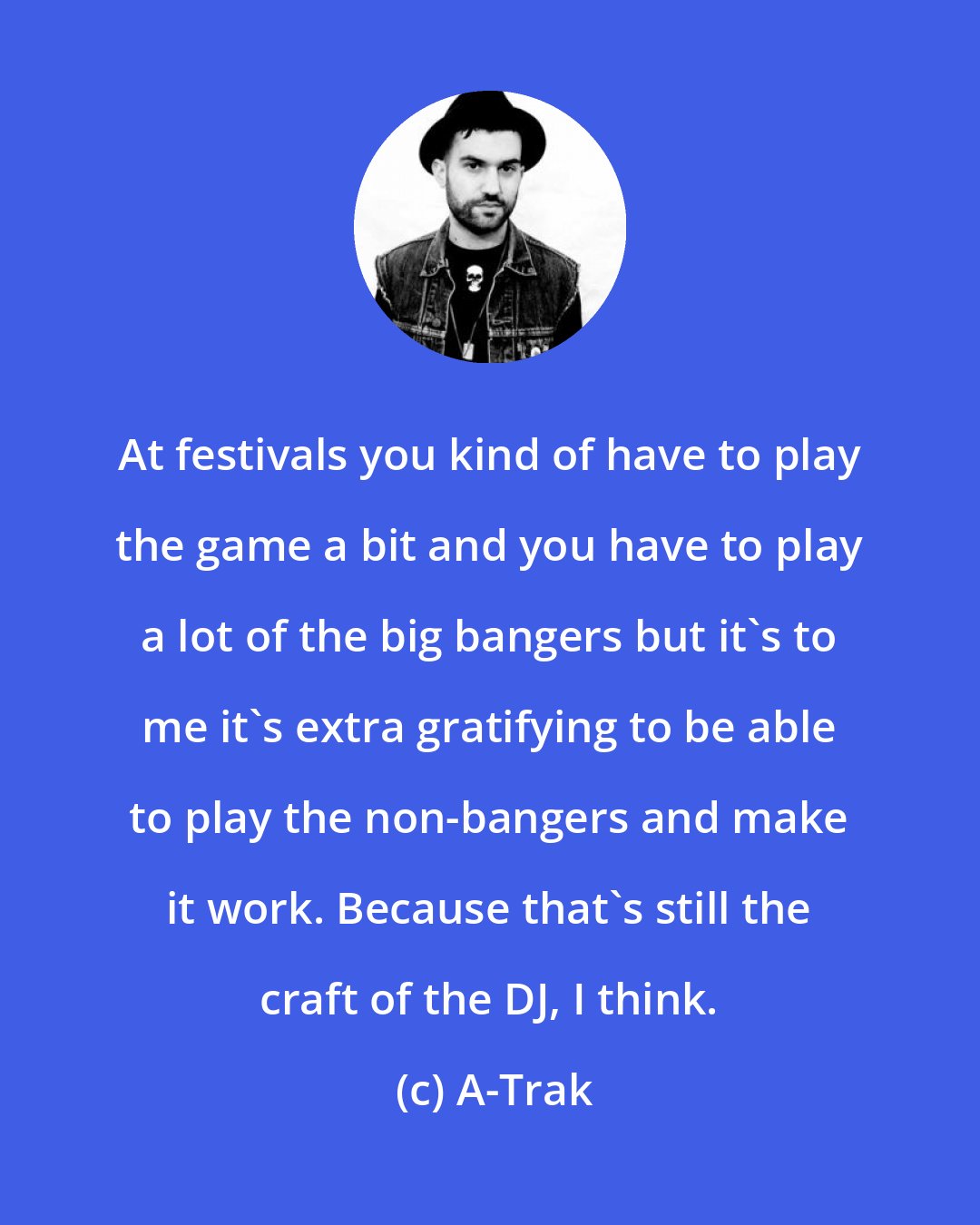 A-Trak: At festivals you kind of have to play the game a bit and you have to play a lot of the big bangers but it's to me it's extra gratifying to be able to play the non-bangers and make it work. Because that's still the craft of the DJ, I think.