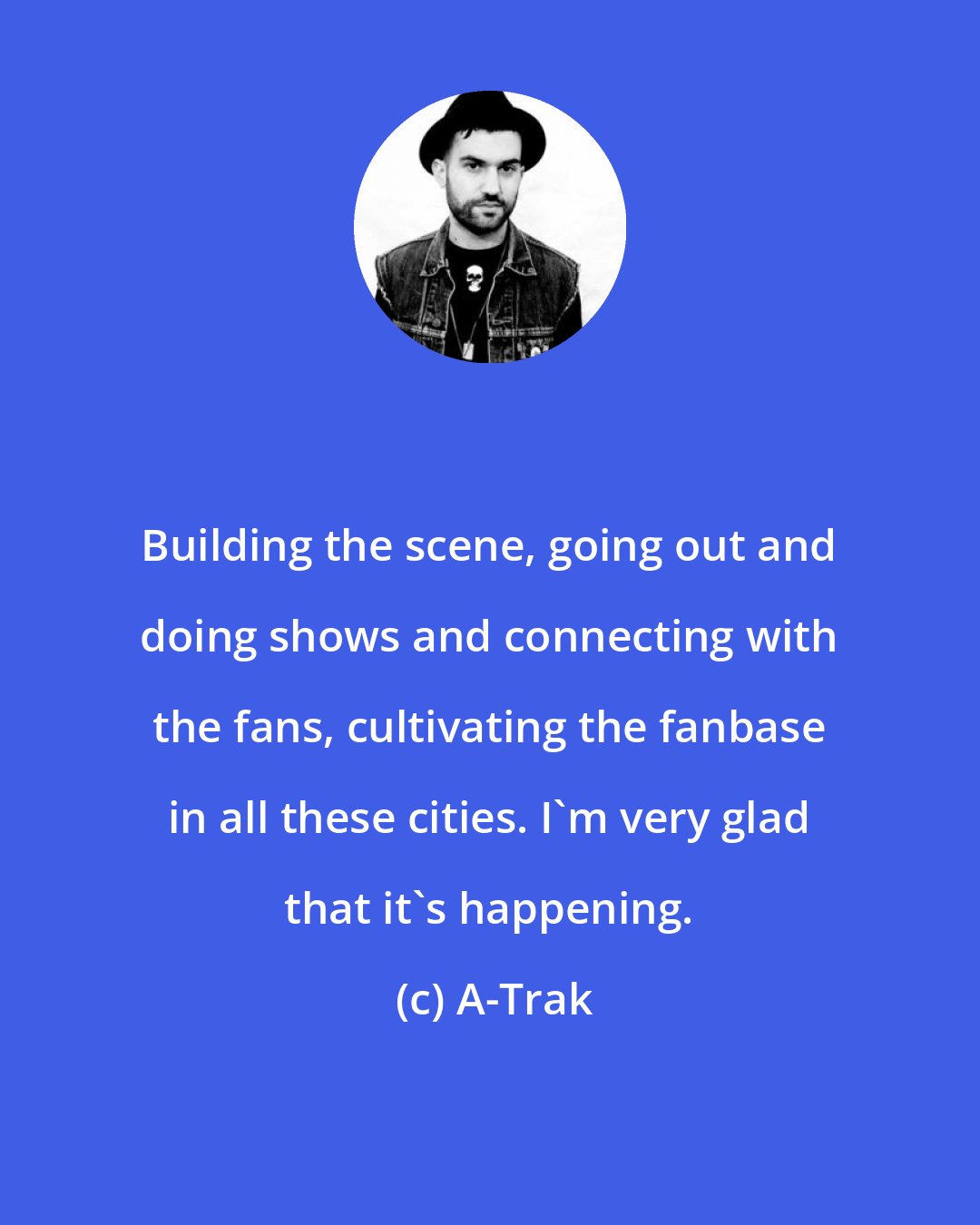 A-Trak: Building the scene, going out and doing shows and connecting with the fans, cultivating the fanbase in all these cities. I'm very glad that it's happening.