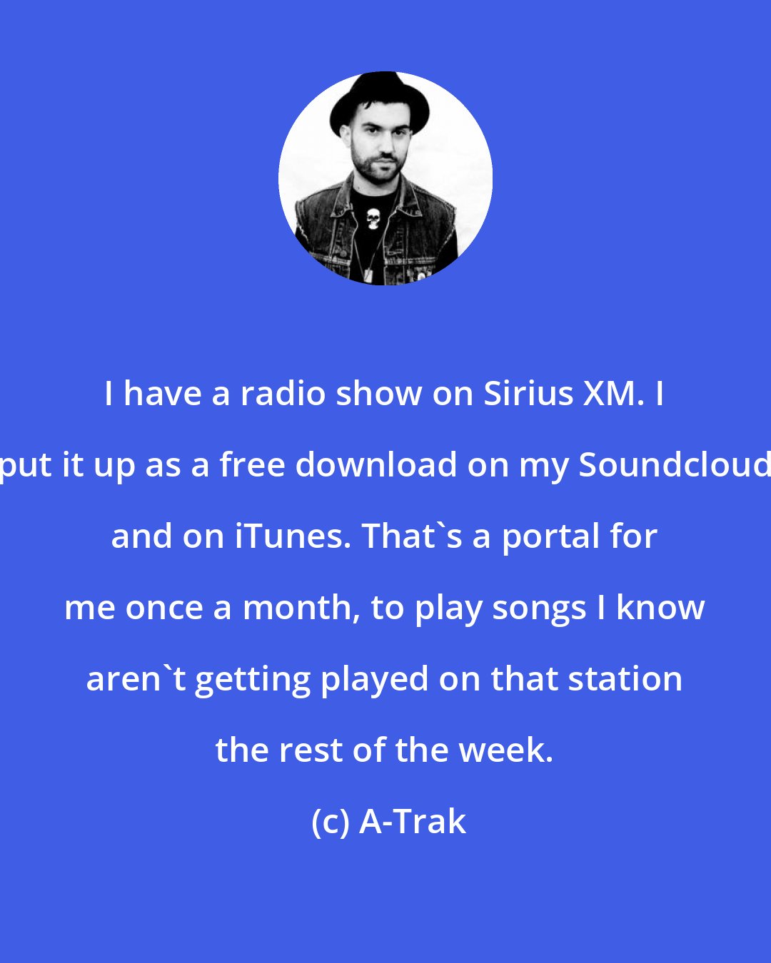 A-Trak: I have a radio show on Sirius XM. I put it up as a free download on my Soundcloud and on iTunes. That's a portal for me once a month, to play songs I know aren't getting played on that station the rest of the week.