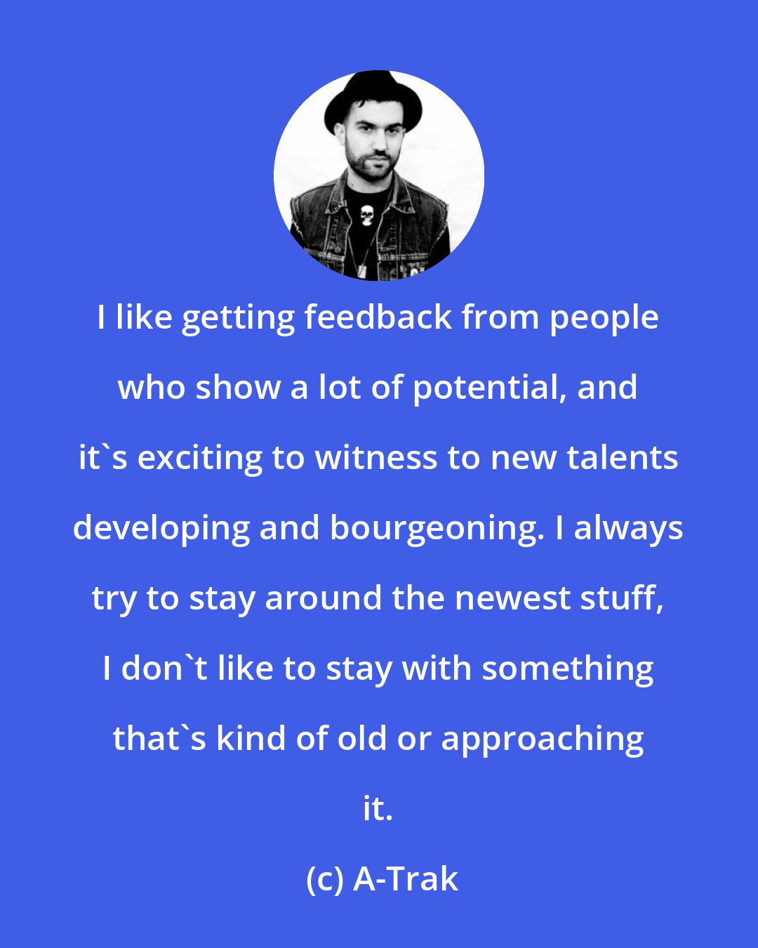 A-Trak: I like getting feedback from people who show a lot of potential, and it's exciting to witness to new talents developing and bourgeoning. I always try to stay around the newest stuff, I don't like to stay with something that's kind of old or approaching it.