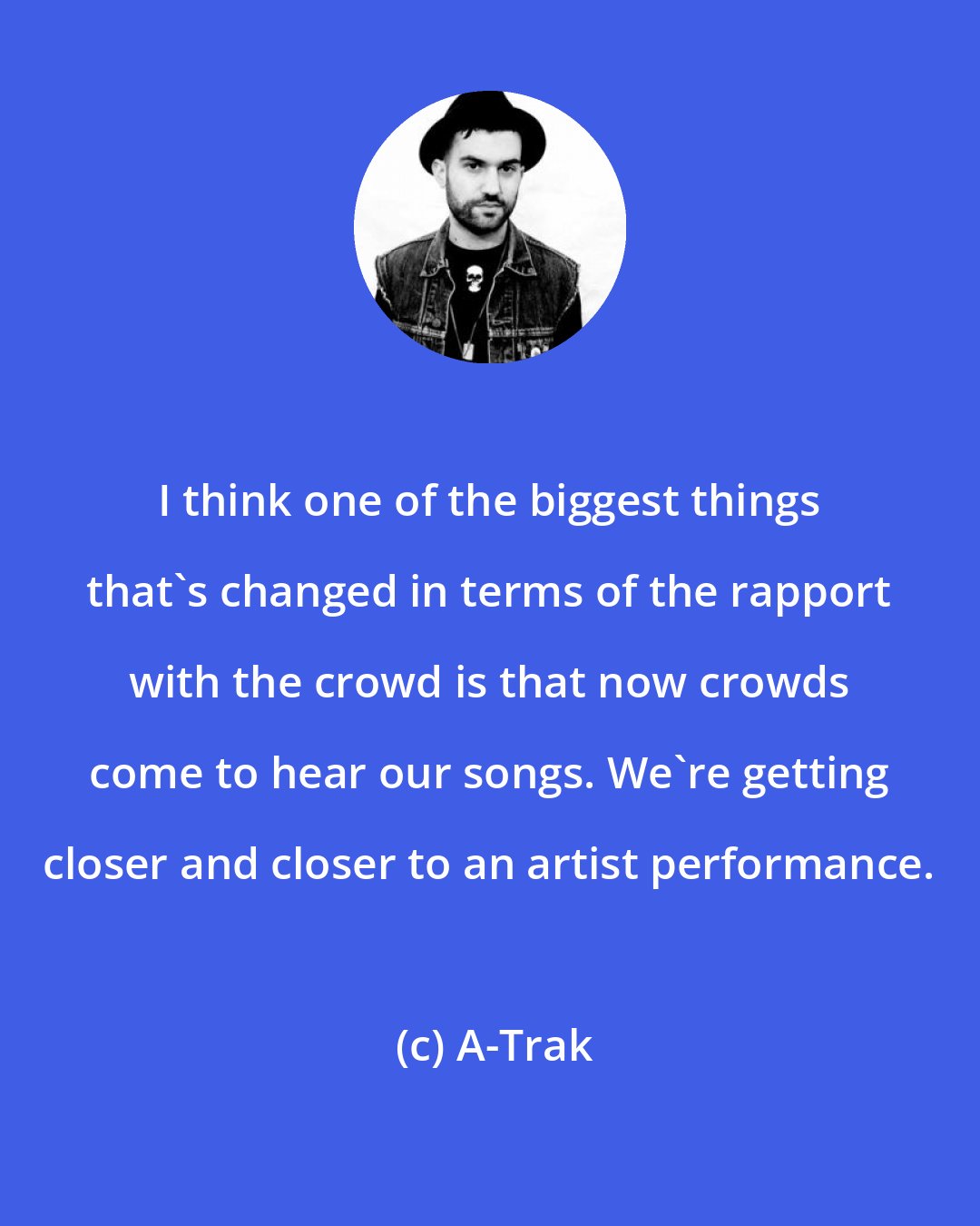 A-Trak: I think one of the biggest things that's changed in terms of the rapport with the crowd is that now crowds come to hear our songs. We're getting closer and closer to an artist performance.