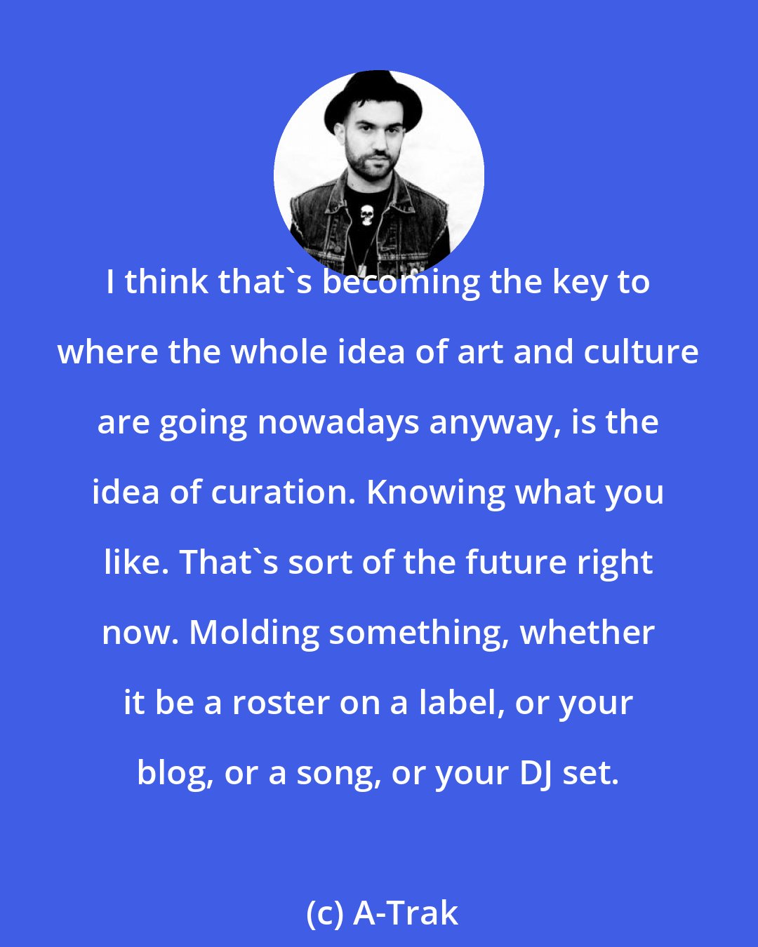 A-Trak: I think that's becoming the key to where the whole idea of art and culture are going nowadays anyway, is the idea of curation. Knowing what you like. That's sort of the future right now. Molding something, whether it be a roster on a label, or your blog, or a song, or your DJ set.