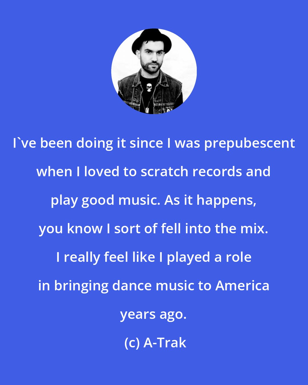 A-Trak: I've been doing it since I was prepubescent when I loved to scratch records and play good music. As it happens, you know I sort of fell into the mix. I really feel like I played a role in bringing dance music to America years ago.