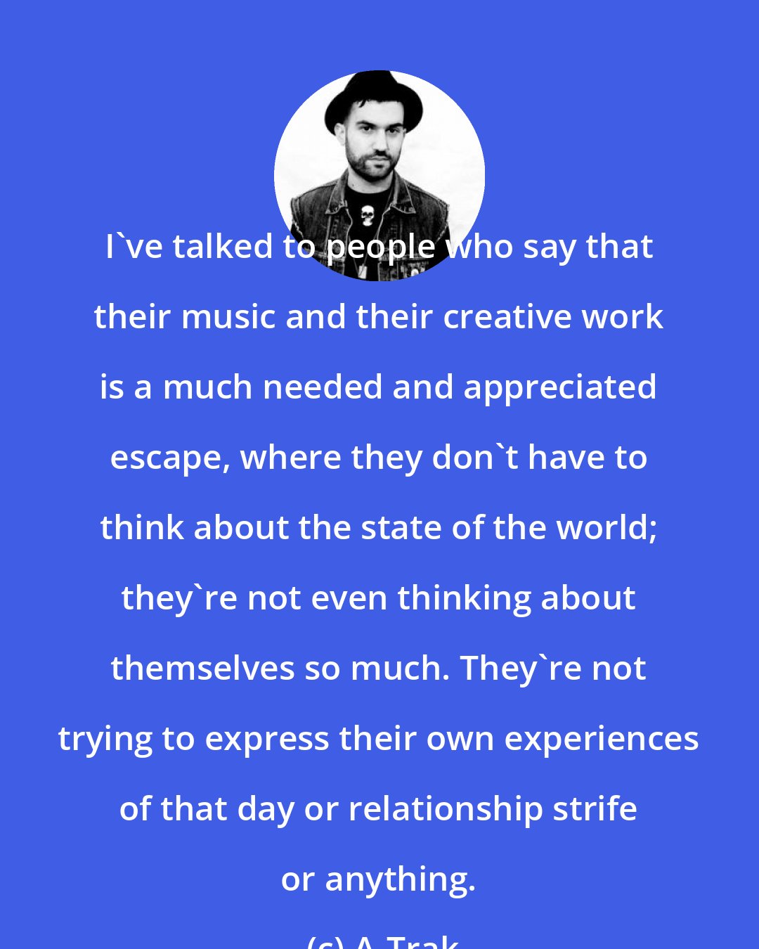 A-Trak: I've talked to people who say that their music and their creative work is a much needed and appreciated escape, where they don't have to think about the state of the world; they're not even thinking about themselves so much. They're not trying to express their own experiences of that day or relationship strife or anything.