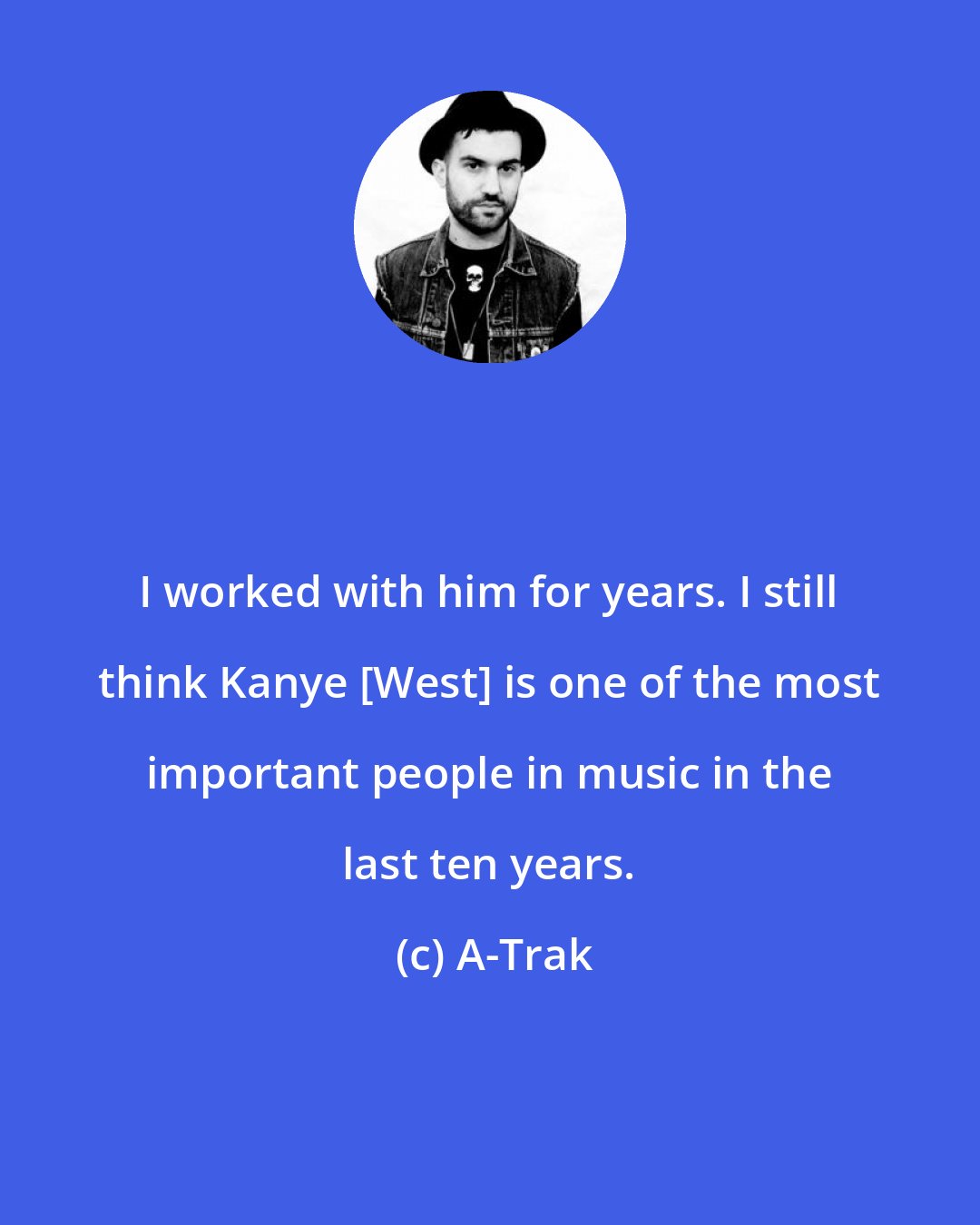 A-Trak: I worked with him for years. I still think Kanye [West] is one of the most important people in music in the last ten years.