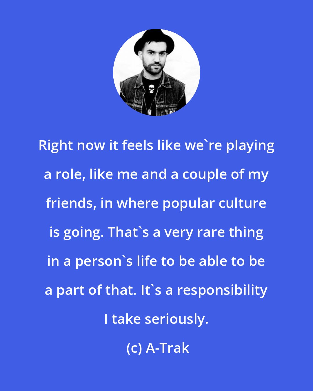 A-Trak: Right now it feels like we're playing a role, like me and a couple of my friends, in where popular culture is going. That's a very rare thing in a person's life to be able to be a part of that. It's a responsibility I take seriously.