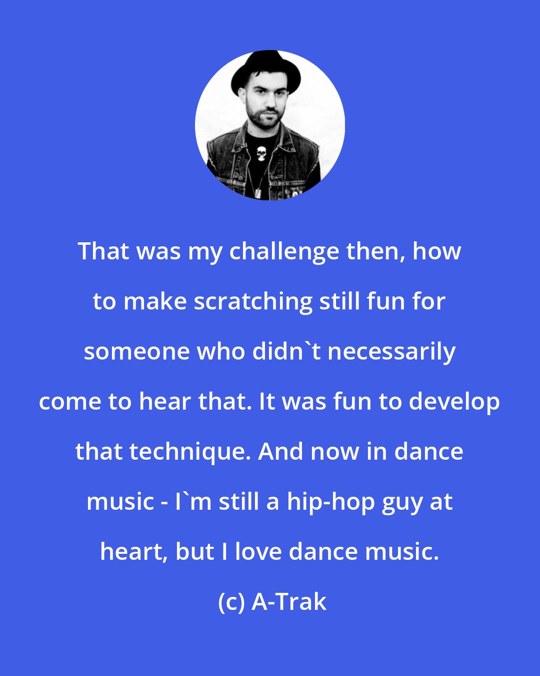 A-Trak: That was my challenge then, how to make scratching still fun for someone who didn't necessarily come to hear that. It was fun to develop that technique. And now in dance music - I'm still a hip-hop guy at heart, but I love dance music.