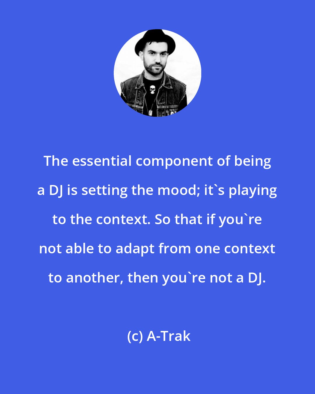 A-Trak: The essential component of being a DJ is setting the mood; it's playing to the context. So that if you're not able to adapt from one context to another, then you're not a DJ.