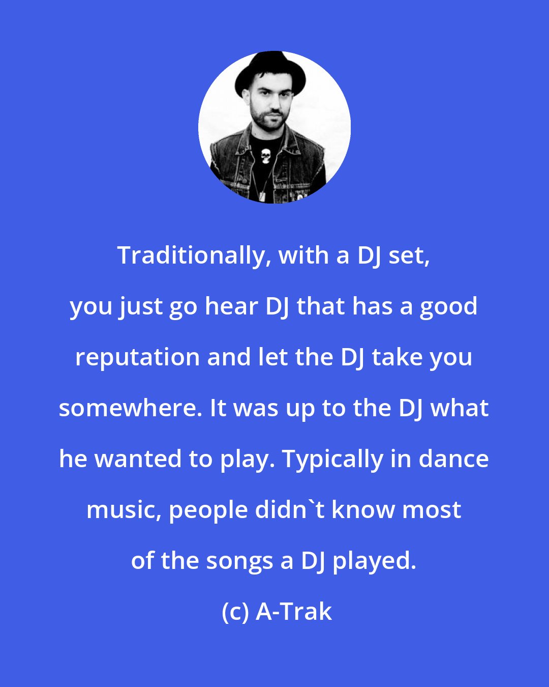 A-Trak: Traditionally, with a DJ set, you just go hear DJ that has a good reputation and let the DJ take you somewhere. It was up to the DJ what he wanted to play. Typically in dance music, people didn't know most of the songs a DJ played.