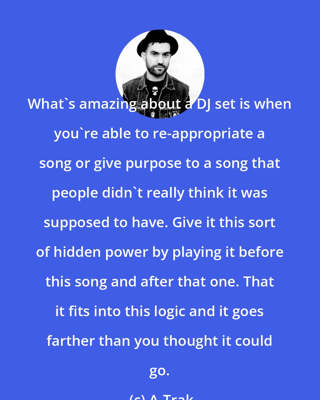 A-Trak: What's amazing about a DJ set is when you're able to re-appropriate a song or give purpose to a song that people didn't really think it was supposed to have. Give it this sort of hidden power by playing it before this song and after that one. That it fits into this logic and it goes farther than you thought it could go.