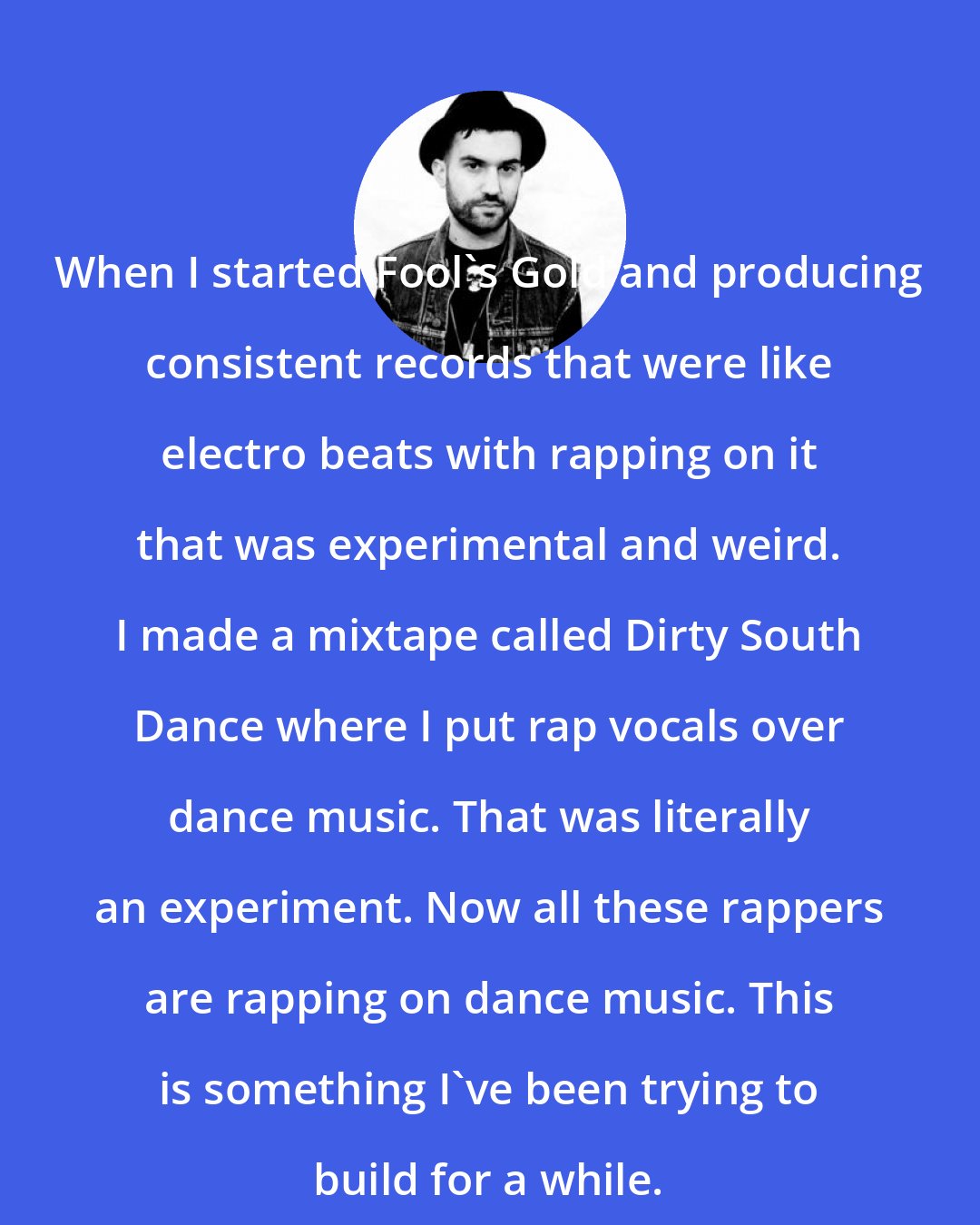 A-Trak: When I started Fool's Gold and producing consistent records that were like electro beats with rapping on it that was experimental and weird. I made a mixtape called Dirty South Dance where I put rap vocals over dance music. That was literally an experiment. Now all these rappers are rapping on dance music. This is something I've been trying to build for a while.