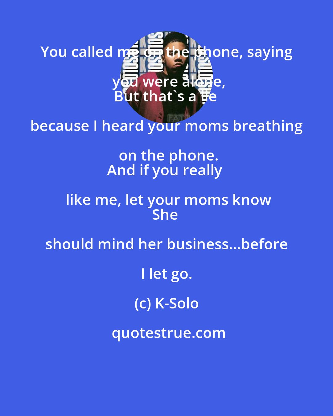 K-Solo: You called me on the phone, saying you were alone,
But that's a lie because I heard your moms breathing on the phone.
And if you really like me, let your moms know
She should mind her business...before I let go.