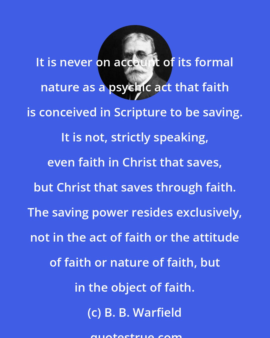 B. B. Warfield: It is never on account of its formal nature as a psychic act that faith is conceived in Scripture to be saving. It is not, strictly speaking, even faith in Christ that saves, but Christ that saves through faith. The saving power resides exclusively, not in the act of faith or the attitude of faith or nature of faith, but in the object of faith.