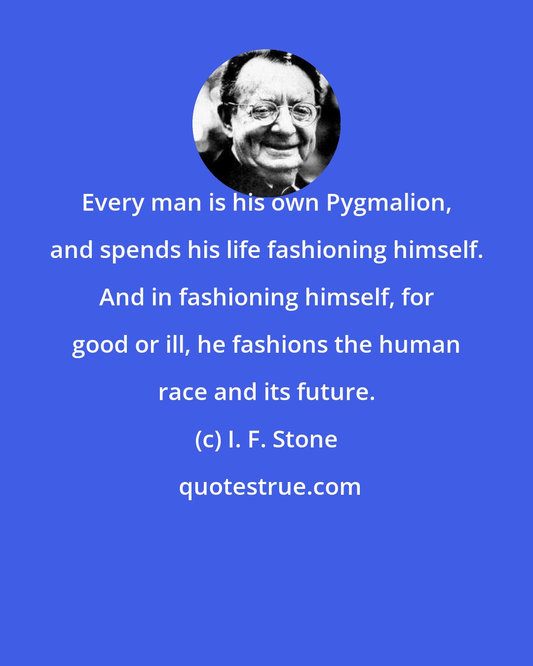 I. F. Stone: Every man is his own Pygmalion, and spends his life fashioning himself. And in fashioning himself, for good or ill, he fashions the human race and its future.