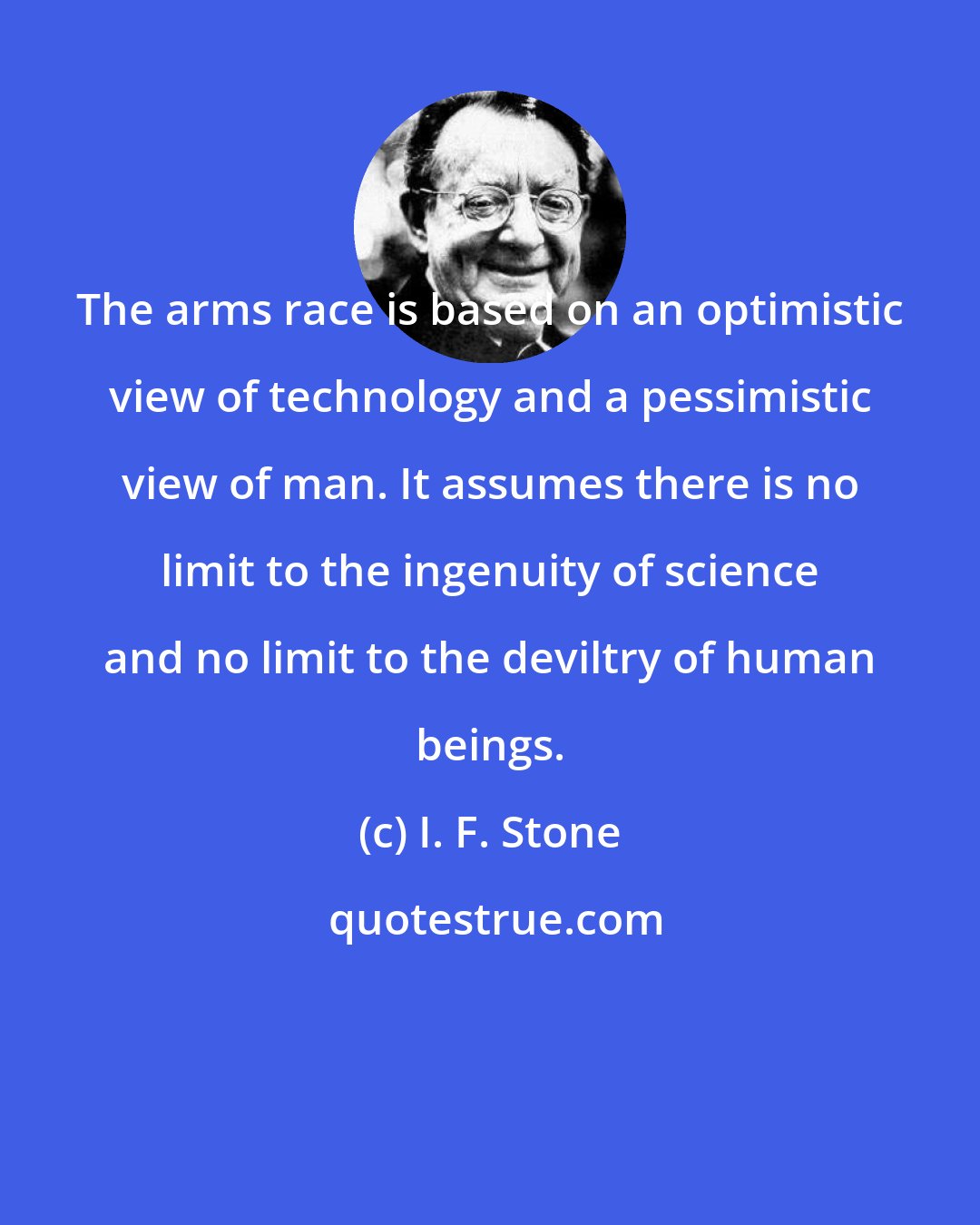 I. F. Stone: The arms race is based on an optimistic view of technology and a pessimistic view of man. It assumes there is no limit to the ingenuity of science and no limit to the deviltry of human beings.