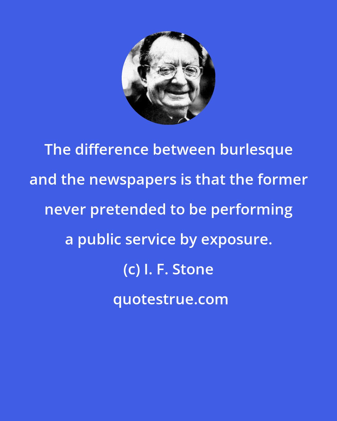 I. F. Stone: The difference between burlesque and the newspapers is that the former never pretended to be performing a public service by exposure.