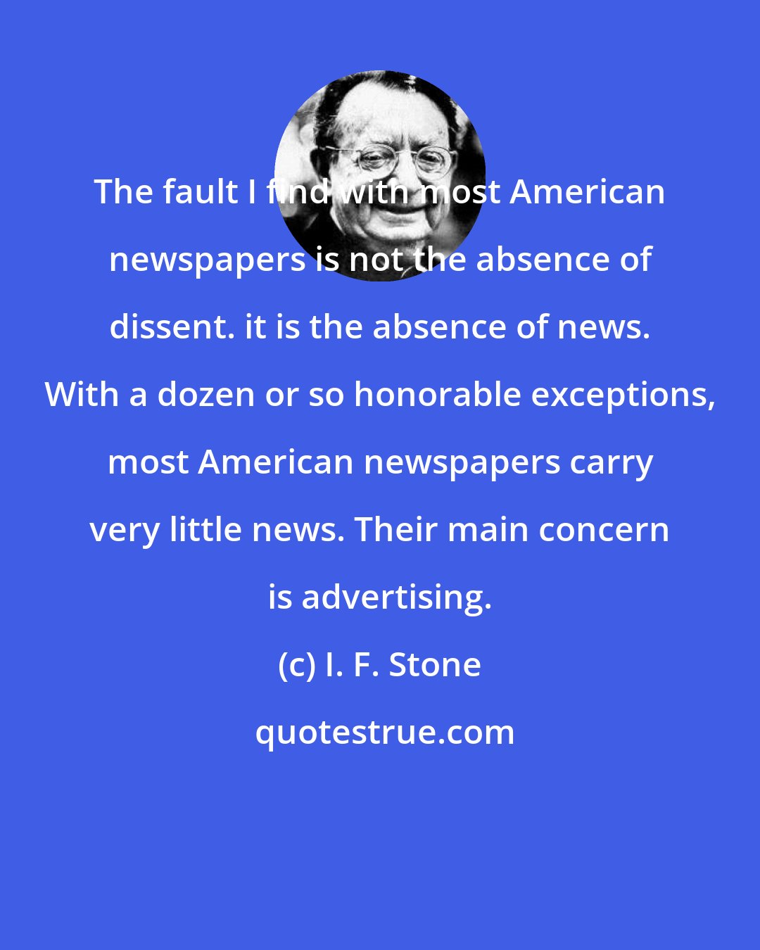 I. F. Stone: The fault I find with most American newspapers is not the absence of dissent. it is the absence of news. With a dozen or so honorable exceptions, most American newspapers carry very little news. Their main concern is advertising.