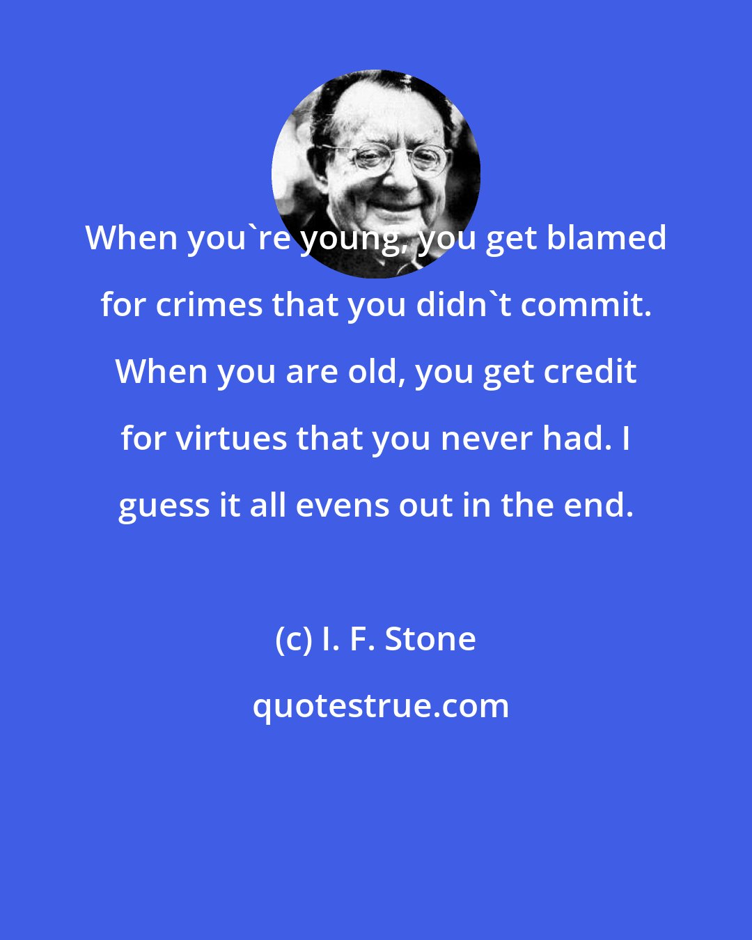 I. F. Stone: When you're young, you get blamed for crimes that you didn't commit. When you are old, you get credit for virtues that you never had. I guess it all evens out in the end.