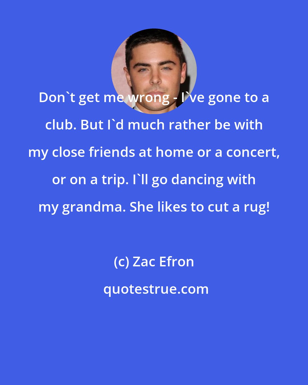 Zac Efron: Don't get me wrong - I've gone to a club. But I'd much rather be with my close friends at home or a concert, or on a trip. I'll go dancing with my grandma. She likes to cut a rug!