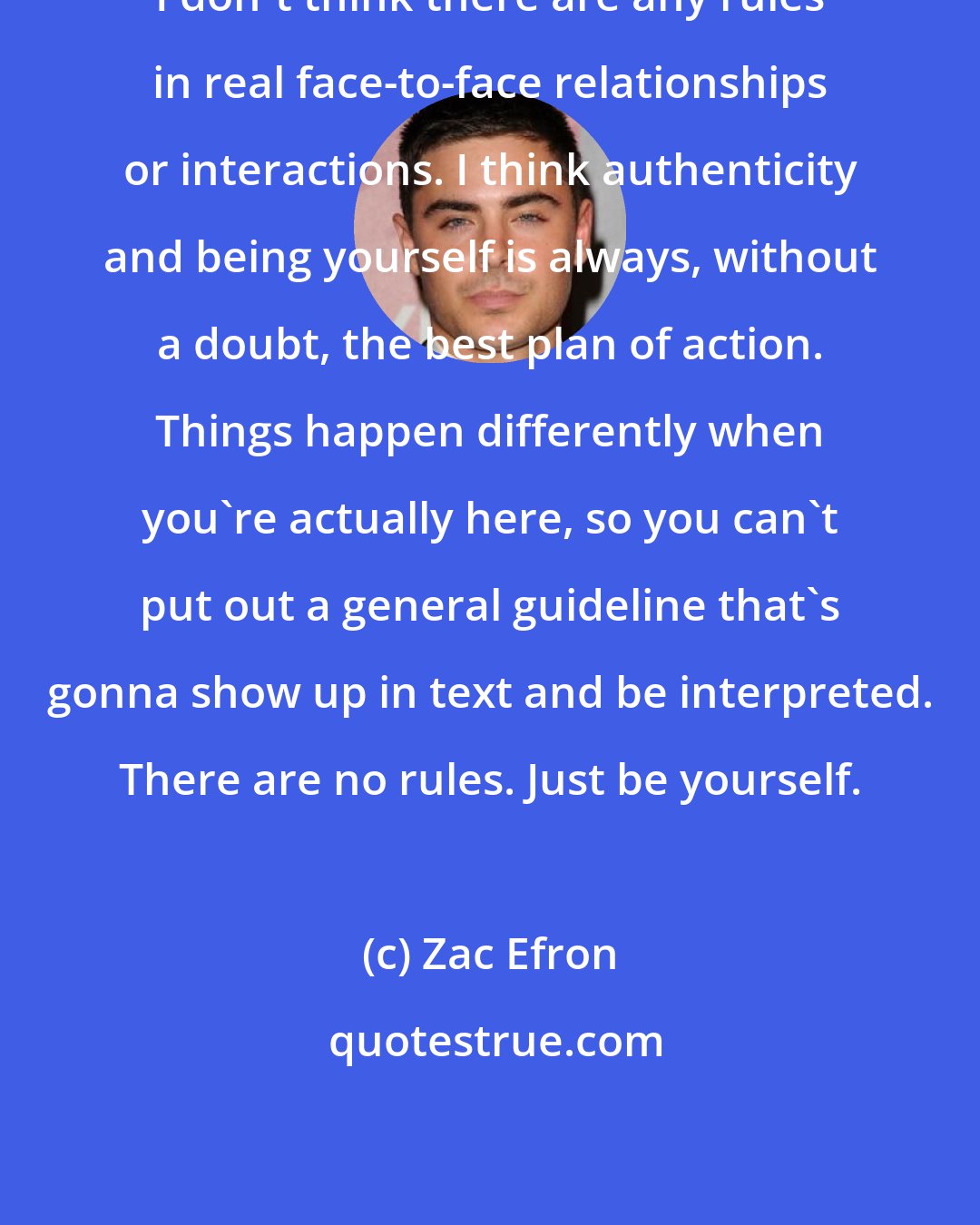 Zac Efron: I don't think there are any rules in real face-to-face relationships or interactions. I think authenticity and being yourself is always, without a doubt, the best plan of action. Things happen differently when you're actually here, so you can't put out a general guideline that's gonna show up in text and be interpreted. There are no rules. Just be yourself.