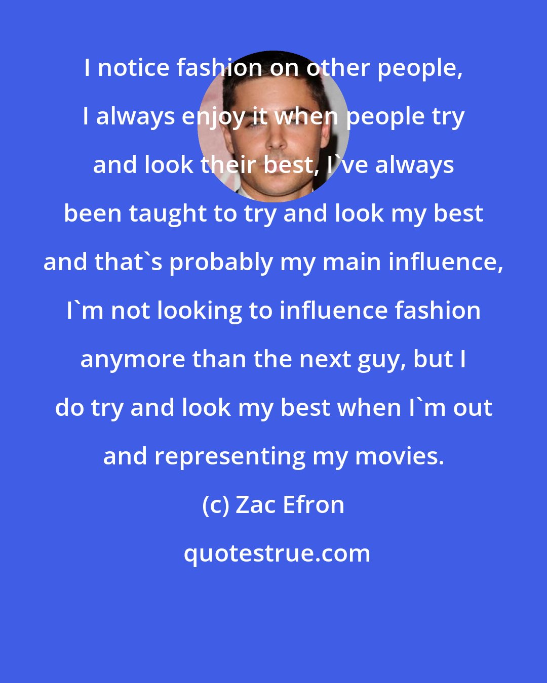 Zac Efron: I notice fashion on other people, I always enjoy it when people try and look their best, I've always been taught to try and look my best and that's probably my main influence, I'm not looking to influence fashion anymore than the next guy, but I do try and look my best when I'm out and representing my movies.