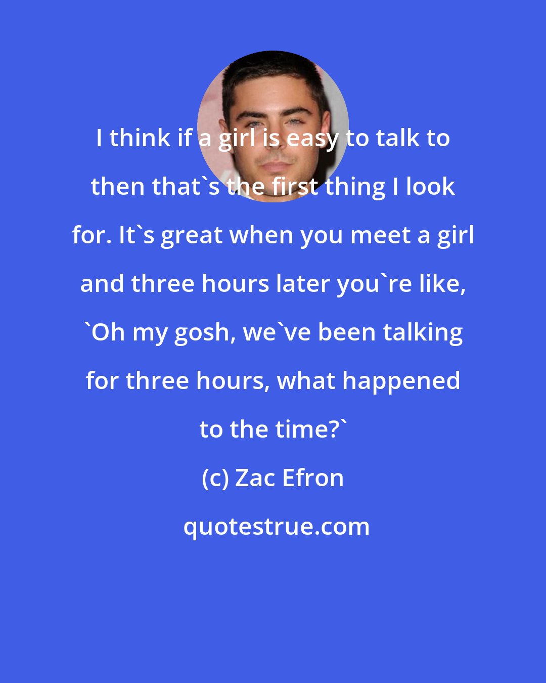 Zac Efron: I think if a girl is easy to talk to then that's the first thing I look for. It's great when you meet a girl and three hours later you're like, 'Oh my gosh, we've been talking for three hours, what happened to the time?'
