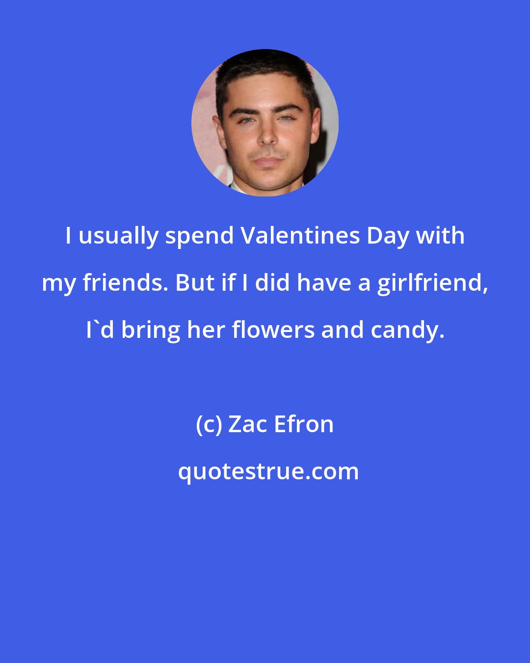 Zac Efron: I usually spend Valentines Day with my friends. But if I did have a girlfriend, I'd bring her flowers and candy.