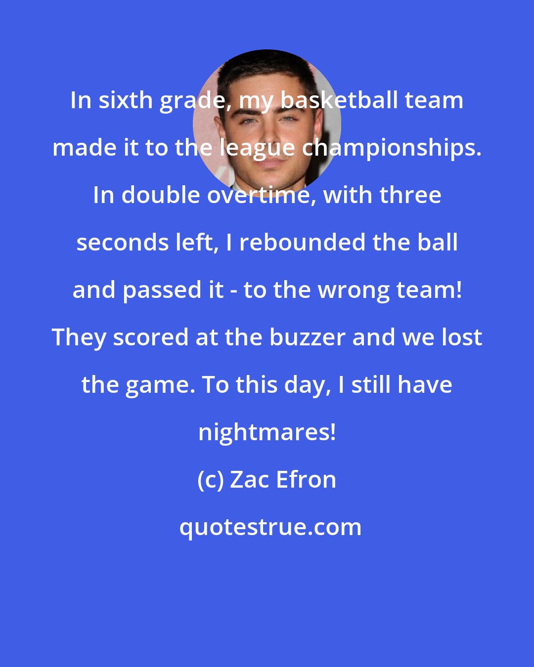 Zac Efron: In sixth grade, my basketball team made it to the league championships. In double overtime, with three seconds left, I rebounded the ball and passed it - to the wrong team! They scored at the buzzer and we lost the game. To this day, I still have nightmares!