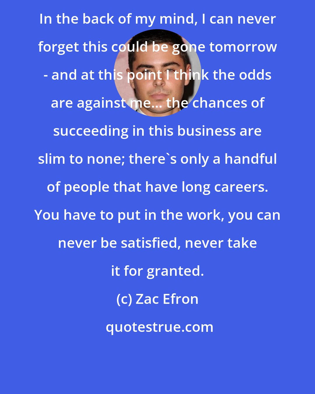 Zac Efron: In the back of my mind, I can never forget this could be gone tomorrow - and at this point I think the odds are against me... the chances of succeeding in this business are slim to none; there's only a handful of people that have long careers. You have to put in the work, you can never be satisfied, never take it for granted.