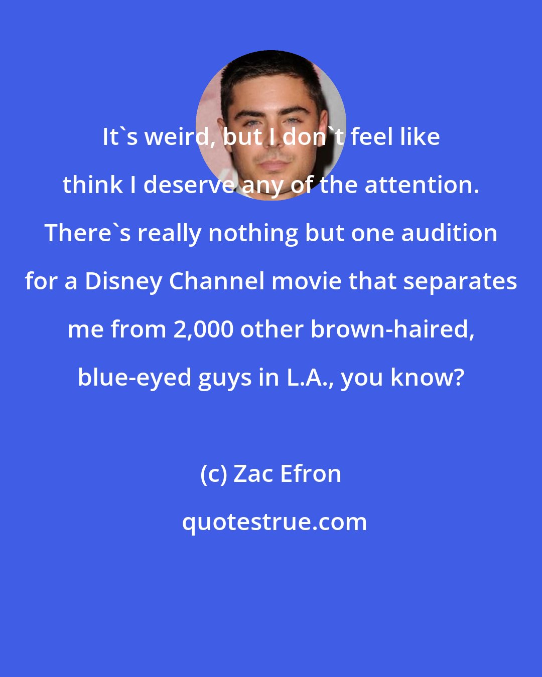 Zac Efron: It's weird, but I don't feel like think I deserve any of the attention. There's really nothing but one audition for a Disney Channel movie that separates me from 2,000 other brown-haired, blue-eyed guys in L.A., you know?