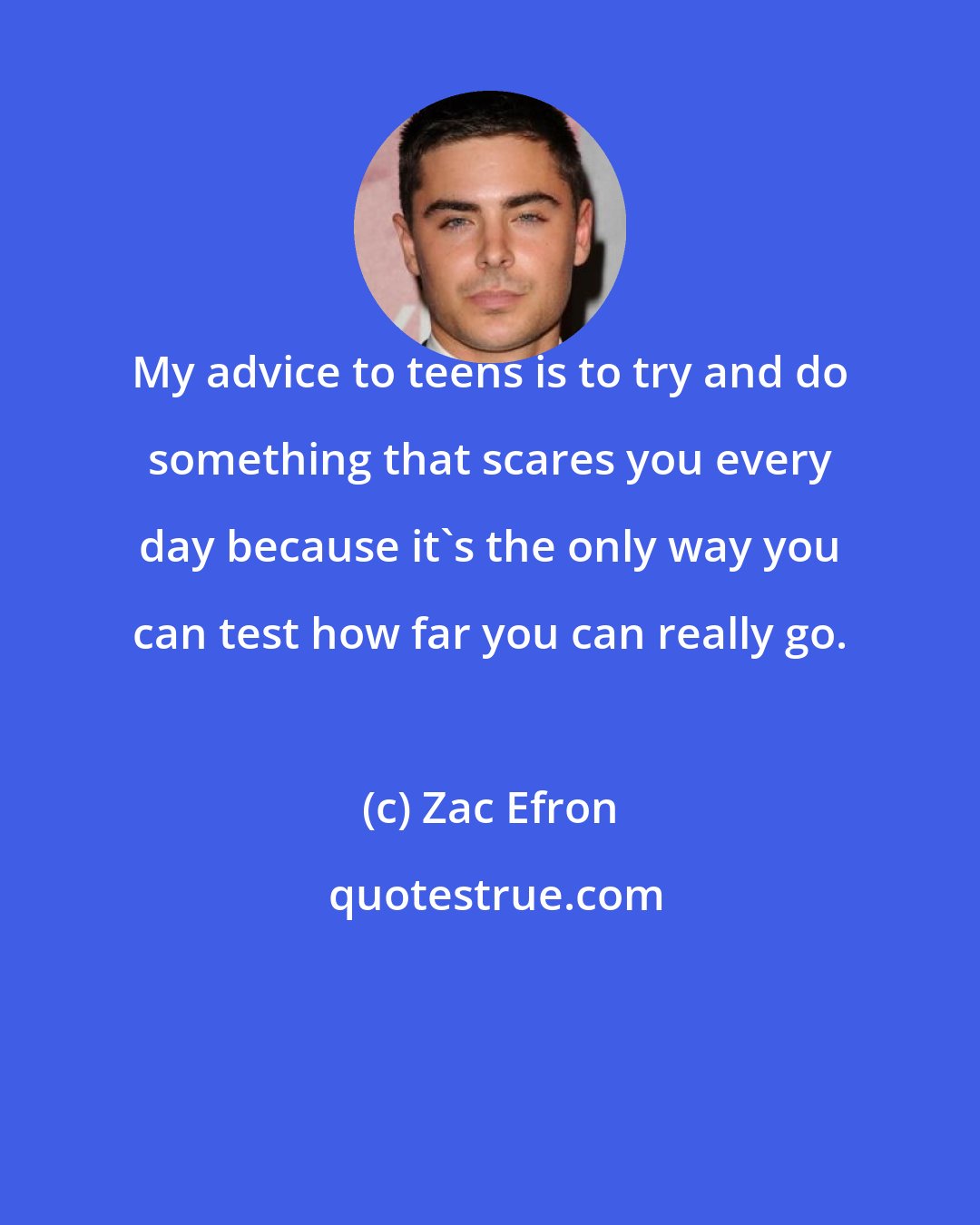 Zac Efron: My advice to teens is to try and do something that scares you every day because it's the only way you can test how far you can really go.