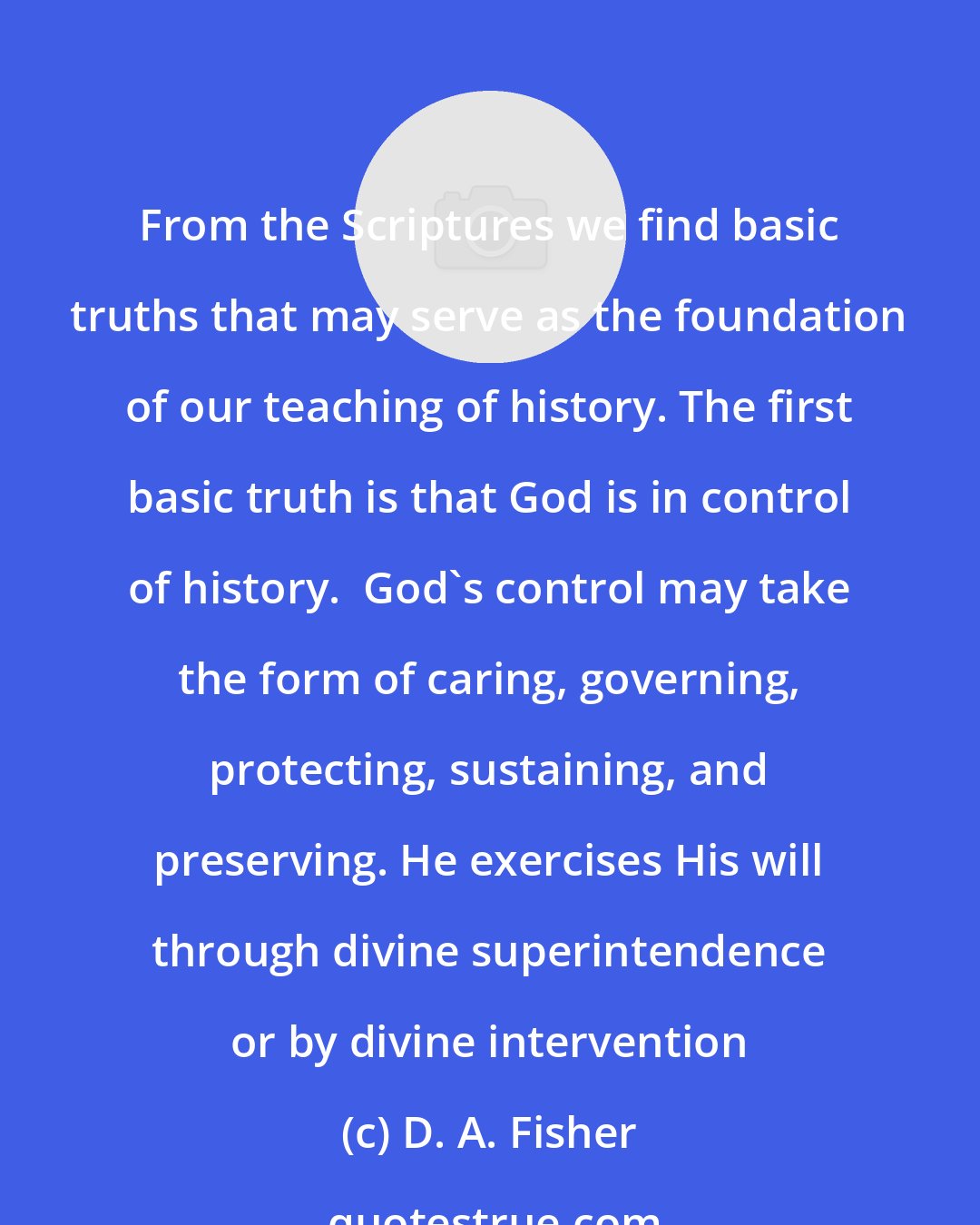D. A. Fisher: From the Scriptures we find basic truths that may serve as the foundation of our teaching of history. The first basic truth is that God is in control of history.  God's control may take the form of caring, governing, protecting, sustaining, and preserving. He exercises His will through divine superintendence or by divine intervention