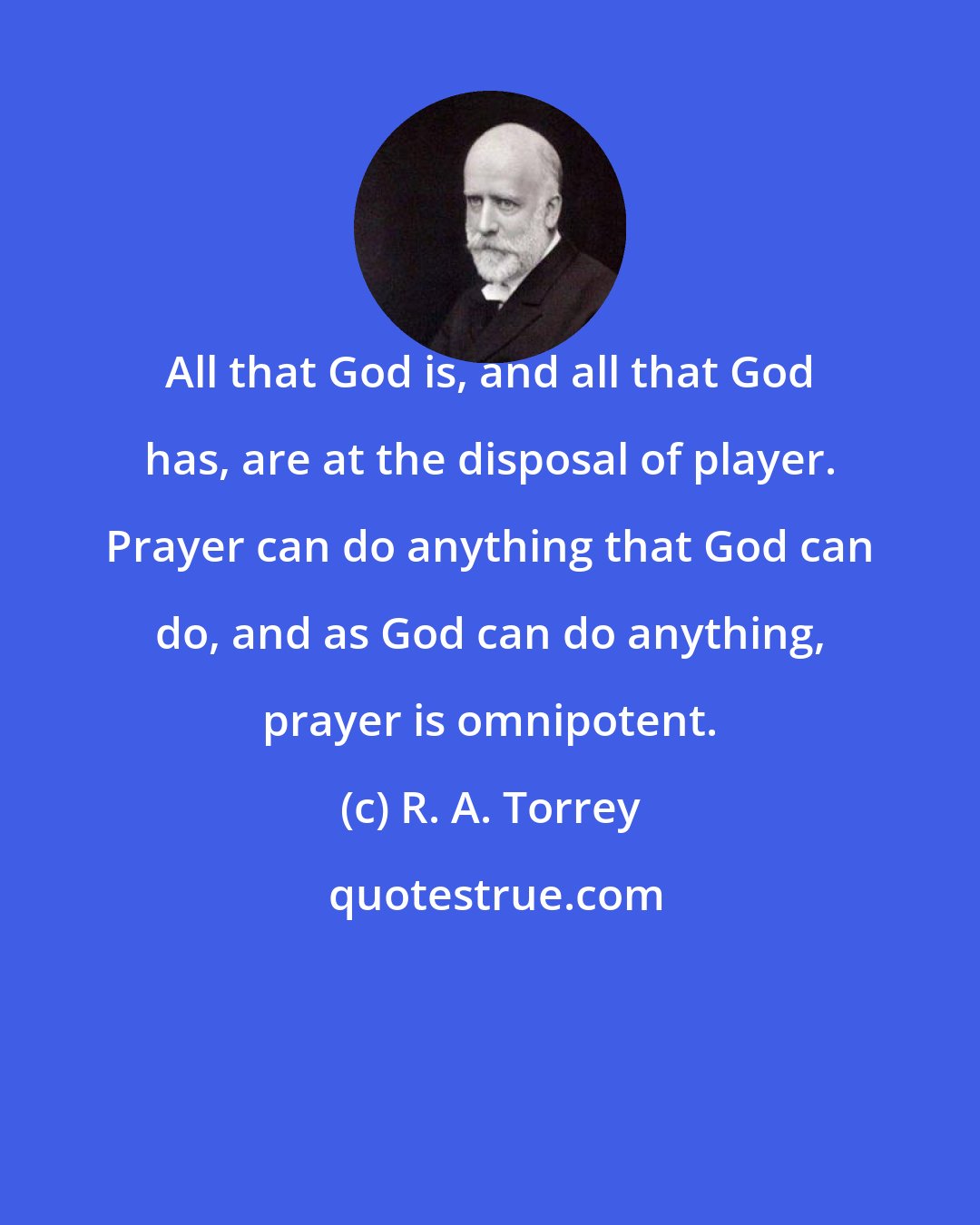 R. A. Torrey: All that God is, and all that God has, are at the disposal of player. Prayer can do anything that God can do, and as God can do anything, prayer is omnipotent.