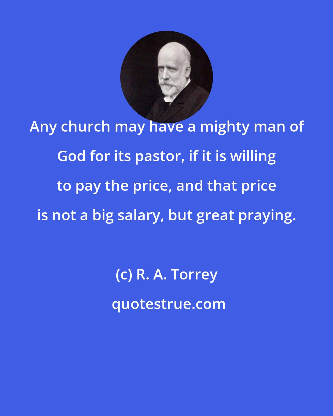 R. A. Torrey: Any church may have a mighty man of God for its pastor, if it is willing to pay the price, and that price is not a big salary, but great praying.