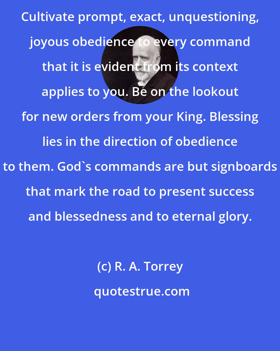 R. A. Torrey: Cultivate prompt, exact, unquestioning, joyous obedience to every command that it is evident from its context applies to you. Be on the lookout for new orders from your King. Blessing lies in the direction of obedience to them. God's commands are but signboards that mark the road to present success and blessedness and to eternal glory.