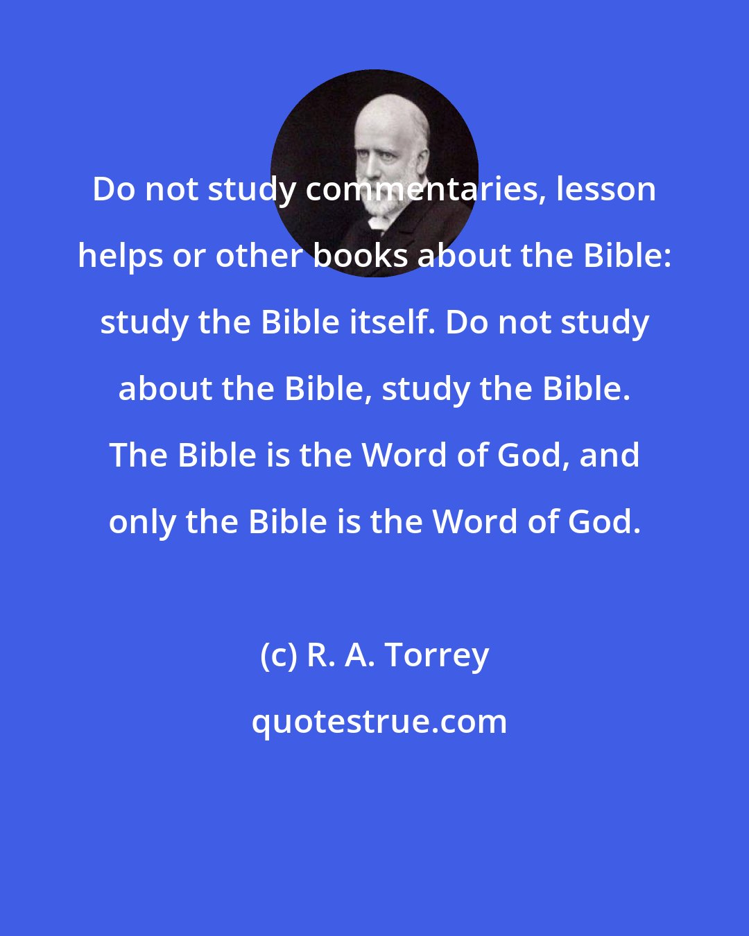 R. A. Torrey: Do not study commentaries, lesson helps or other books about the Bible: study the Bible itself. Do not study about the Bible, study the Bible. The Bible is the Word of God, and only the Bible is the Word of God.