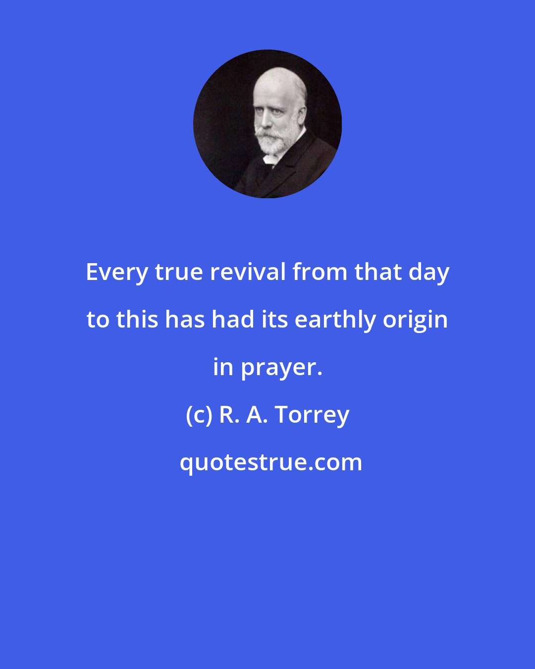 R. A. Torrey: Every true revival from that day to this has had its earthly origin in prayer.