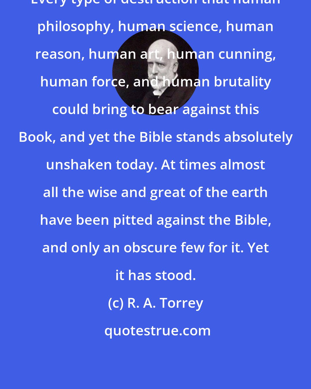 R. A. Torrey: Every type of destruction that human philosophy, human science, human reason, human art, human cunning, human force, and human brutality could bring to bear against this Book, and yet the Bible stands absolutely unshaken today. At times almost all the wise and great of the earth have been pitted against the Bible, and only an obscure few for it. Yet it has stood.