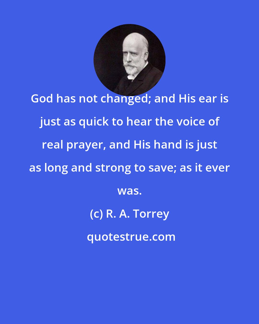 R. A. Torrey: God has not changed; and His ear is just as quick to hear the voice of real prayer, and His hand is just as long and strong to save; as it ever was.